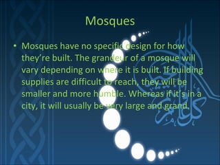 Mosques Mosques have no specific design for how they’re built. The grandeur of a mosque will vary depending on where it is built. If building supplies are difficult to reach, they will be smaller and more humble. Whereas if it’s in a city, it will usually be very large and grand. 