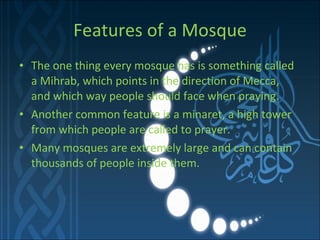 Features of a Mosque The one thing every mosque has is something called a Mihrab, which points in the direction of Mecca, and which way people should face when praying.  Another common feature is a minaret, a high tower from which people are called to prayer. Many mosques are extremely large and can contain thousands of people inside them.  