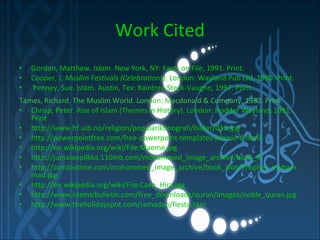 Work Cited Gordon, Matthew.  Islam . New York, NY: Facts on File, 1991. Print.  Cooper, J.  Muslim Festivals (Celebrations) . London: Wayland Pub Ltd, 1990. Print.  Penney, Sue. Islam. Austin, Tex: Raintree Steck-Vaughn, 1997. Print. Tames, Richard. The Muslim World. London: Macdonald & Company, 1982. Print. Chrisp, Peter. Rise of Islam (Themes in History). London: Hodder Wayland, 1991. Print http://www.hf.uib.no/religion/popularikonografi/bilder/01b.jpg http://powerpointfree.com/free-powerpoint-templates-islamic-6.html’ http://en.wikipedia.org/wiki/File:Maome.jpg http://jumalanpilkka.110mb.com/mohammed_image_archive/book_ill http://zombietime.com/mohammed_image_archive/book_illos/Prophet_muhammad.jpg http://en.wikipedia.org/wiki/File:Cave_Hira.jpg http://www.islamicbulletin.com/free_downloads/quran/images/noble_quran.jpg http://www.theholidayspot.com/ramadan/fiesta.htm 