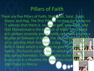Pillars of Faith There are five Pillars of Faith, Shahadah, Salat, Zakat, Siyam, and Hajj. The first Pillar is reciting the sentence “I witness that there is  no other god, only Allah, and that Muhammad is the prophet of Allah” this simple act, spoken sincerely and in public can make anyone a Muslim or follower of Islam. The second pillar is Salat or to worship Allah five times a day. The third pillar of faith is Zakat which is the duty to give money to the needy. The fourth pillar is Siyam which is the duty to fast during Ramadan. The fifth pillar is the duty to at least once in a Muslims life time they must make a pilgrimage to Mecca. 