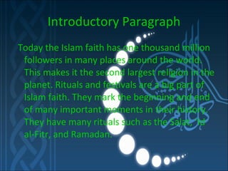 Introductory Paragraph Today the Islam faith has one thousand million followers in many places around the world. This makes it the second largest religion in the planet. Rituals and festivals are a big part of Islam faith. They mark the beginning and end of many important moments in their history. They have many rituals such as the Salat, ‘Id al-Fitr, and Ramadan.  