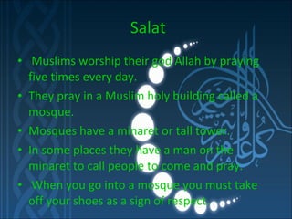 Salat Muslims worship their god Allah by praying five times every day. They pray in a Muslim holy building called a mosque. Mosques have a minaret or tall tower. In some places they have a man on the minaret to call people to come and pray. When you go into a mosque you must take off your shoes as a sign of respect.  