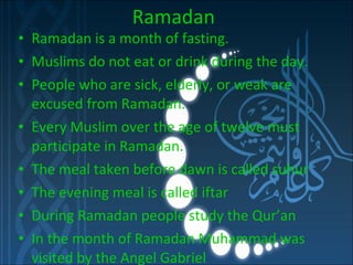 Ramadan Ramadan is a month of fasting. Muslims do not eat or drink during the day. People who are sick, elderly, or weak are excused from Ramadan. Every Muslim over the age of twelve must participate in Ramadan. The meal taken before dawn is called suhur The evening meal is called iftar During Ramadan people study the Qur’an In the month of Ramadan Muhammad was visited by the Angel Gabriel 