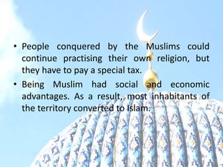 • People conquered by the Muslims could
continue practising their own religion, but
they have to pay a special tax.
• Being Muslim had social and economic
advantages. As a result, most inhabitants of
the territory converted to Islam.
 