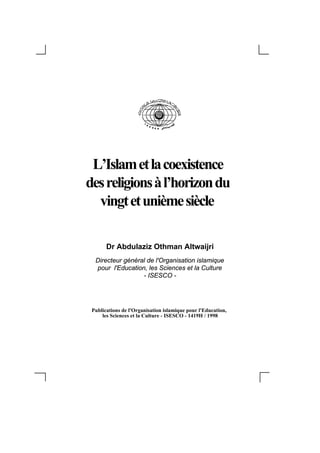 L’Islam et la coexistence
des religions à l’horizon du
  vingt et unième siècle

       Dr Abdulaziz Othman Altwaijri
  Directeur général de l'Organisation islamique
  pour l'Education, les Sciences et la Culture
                  - ISESCO -




 Publications de l'Organisation islamique pour l'Education,
     les Sciences et la Culture - ISESCO - 1419H / 1998
 