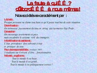 La  faute  à  qui…… ?   d’abord………  à  nous  mêmes !   Nos sociétés se caractérisent par  : Lâcheté :  Presque personne ne clame tout haut ce qu’il pense tout bas de cette situation. Dévirilisation  : On trémousse  joyeusement du tutu en  string  aux kermesses Gay Pride . Dénatalité  : On encourage avortements et pacs mais on admire le sexisme  viril  des immigrés. Infantilisation et assistanat : L’état  providence  doit subvenir à tout  et  protéger  de tout. Peur des responsabilités :  (sondages 2007) 3 étudiants sur 4 rêvent  d’être …fonctionnaires  Naïveté , angélisme : Tout le monde il est beau .  Tout le monde il est gentil . Tout le monde il est politiquement correct ! 