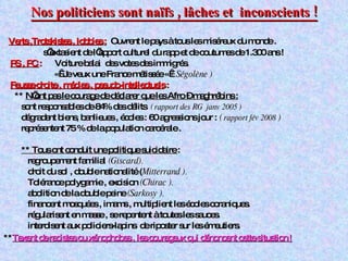 Nos politiciens sont naïfs , lâches et  inconscients ! Verts ,Trotskistes , lobbies   :   Ouvrent le pays à tous les miséreux du monde .  s’extasient de l’apport culturel du rapp et de coutumes de 1.300 ans ! PS , PC  :  Voiture balai  des votes des immigrés. «  Je veux une France métissée «  ( Ségolène ) Fausse droite , médias , pseudo-intellectuels  :  **  N’ont pas le courage de déclarer que les Afro – maghrébins : sont responsables de 84% des délits  ( rapport des RG  janv 2005 )   dégradent biens, banlieues , écoles : 60 agressions jour :  (  rapport fév 2008  )   représentent 75 % de la population carcérale . ** Tous ont conduit une politique suicidaire  : regroupement familial  (Giscard). droit du sol , double nationalité   ( Mitterrand ). Tolérance polygamie , excision  (Chirac ).   abolition de la double peine  (Sarkosy ). financent mosquées , imams , multiplient les écoles coraniques. régularisent en masse , se repentent à toutes les sauces.  interdisent aux policiers-lapins  de riposter sur les émeutiers. ** Taxent de racistes ou xénophobes , les courageux qui dénoncent cette situation  ! 