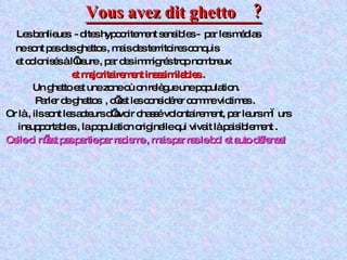 Vous avez dit ghetto  ? Les banlieues  - dites hypocritement sensibles -  par les médias ne sont pas des ghettos , mais des territoires conquis et colonisés à l’usure , par des immigrés trop nombreux  et   majoritairement inassimilables . Un ghetto est une zone où on relègue une population. Parler de ghettos  , c’est les considérer comme victimes . Or là , ils sont les acteurs d’avoir chassé volontairement, par leurs mœurs insupportables , la population originelle qui vivait là paisiblement .  Celle ci n’est pas partie par racisme , mais par ras le bol et auto défense!   