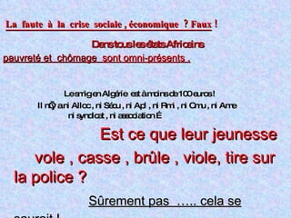 La  faute  à  la  crise  sociale , économique  ? Faux  !   Dans tous les états Africains pauvreté et  chômage  sont omni-présents . Le smig en Algérie  est à moins de 100 euros ! Il n’y a ni Alloc , ni Sécu , ni Apl , ni Rmi , ni Cmu , ni Ame ni syndicat , ni association …  Est ce que leur jeunesse  vole , casse , brûle , viole, tire sur la police ? Sûrement pas  ….. cela se saurait !   Pas de  laxisme chez eux  :  tolérance O et fouet! 