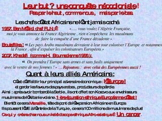 Leur but ?  une conquête  néocoloniale   ! Pas par le haut , comme nous ,  mais par le bas. Les chefs d’état Africains ne l’ont jamais caché. 1957. Ben M’hidi chef FLN :    «….. vous voulez l’Algérie Française, moi je vous annonce la France Algérienne , rien n’empêchera  les musulmans  de  faire la conquête d’une France décadente »  Bouteflika  :  «   Les pays Arabo musulmans devraient à leur tour coloniser l’Europe  et notamment la France , afin d’expulser les colonisateurs Européens » 2007. Khadafi  (comme H.  Boumedienne 1966 ):   «    On prendra l’Europe sans armes et sans fusils   uniquement  avec le ventre de nos femmes ! »  … Rajoutons :  avec celui des Européennes aussi  !  Quant  à  leurs  alliés  Américains : C’est d’affaiblir leur principal adversaire économique :  l ’Europe ! et garder les faveurs des pays arabes , producteurs de pétrole.  Ainsi : après avoir bombardé la Serbie , ils ont offert son Kosovo aux envahisseurs  musulmans de l’Albanie voisine . 1 ère épuration ethnique Européenne d’état ! Bientôt ce sera  Marseille  , tête de pont de l’expansion Africaine en Europe. Ils poussent l’UE à l’entrée de la Turquie , ce sera 100 millions de musulmans de plus! Ce qui y  créera chez nous un kaléidoscope ethnique Afro-asiatique   … Un  cancer   . 