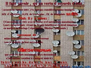Il faut  savoir ,  qu’en vertu d’accords d’état  :   (  accords de 1968 et 2001 ) Ne sont pas considérés comme immigrés 20% d’Algériens , 16,5% de Marocains , 3% de Sénégalais .  Soit  40% Mais  il y  a  mieux : ( Conventions de 1981 avec le Maroc et d’autres états musulmans  ) Leurs ressortissants  vivant en France bénéficient du droit islamique  en matière de mariage ( répudiation , filiation , polygamie )  Autrement  dit   :   même leurs générations futures resteront sous le contrôle de leur mère-patrie . C’est bien la preuve que pour les états musulmans leurs descendants  n’ont aucune vocation à s’intégrer   mais à y faire souche dans le but  d’une colonisation ethnico religieuse. 