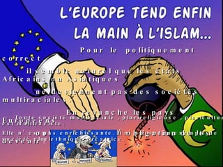 Pour  le  politiquement  correct il semble naturel que les états Africains ou Asiatiques  ne deviennent pas des sociétés multiraciales. En revanche les pays Européens  ont le destin et l’obligation de les devenir  ! Toute société multiraciale , plurireligieuse , pluriculturelle est multiraciste. Elle n’est pas enrichissante. Il n’y a aucun exemple de société pluriethnique créatrice . 