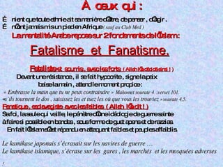 À  ceux  qui : …  nient que toute ethnie ait sa manière d’être, de penser , d’agir . …  n’ont jamais mis un pied en Afrique  ( sauf au Club Med ) La mentalité Arabe repose sur 2 fondements de l’Islam : Fatalisme  et  Fanatisme. Fataliste  et  soumis , avec les forts  ( Allah l’a décidé ainsi !  ) Devant une résistance , il se fait hypocrite , signe la paix  baise la main , attend le moment propice :  « Embrasse la main que tu ne peux contraindre »  Mahomet sourate 4  ,verset 101. « s’ils tournent le dos , saisissez les et tuez les où que vous les trouviez » sourate 4,5. Fanatique , esclavagiste  avec les faibles  ( Allah  l’a dit ! )   Sa foi, la seule qui vaille, le pénètre d’une idéologie de guerre sainte  à faire si possible en bandes , sous forme de guet apens et de razzias. En fait l’Islam s’est répandu en attaquant faibles et peuples affaiblis. Le kamikase japonais s’écrasait sur les navires de guerre … Le kamikase islamique, s’écrase sur les  gares , les marchés  et les mosquées adverses  ! 