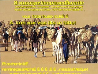 Si vous croyez faire preuve d’humanité   que de les plaindre , les assister , les discriminer positivement,  trouver excuse à leurs violences , minimiser leurs émeutes……. vous  faites  fausse  route…… À  leurs  yeux  vous  êtes  un  faible ! Et ce chemin là….  ne mène pas à Rome………….……..mais à la Mecque ! et datte sur le couscous………..  il est en sens unique ! 