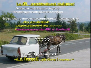 Le  49  ,  anecdote vécue et  révélatrice ! Questionnant mes hôtes et amis  Algériens sur les plaques minéralogiques de leurs voitures: « Tiens !  le dernier chiffre indique comme chez nous , les départements ? » «    Oui  et çà  s’arrête à 48  puisque nous avons 48 willayas  ( départements )      mais nous avons un numéro  49  … un  Dom Tom ! » ????? Tous en cœur et en ricanant : «    La  France ….. ya  rhoya  !   ( mon frère )  » 