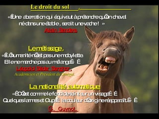 Le droit du sol  .   « Une  aberration qui équivaut à prétendre qu’un cheval  né dans une étable , serait une vache !  » Alain  Sanders. Le métissage . « L’humanité n’est pas une mobylette. Elle ne marche pas au mélange »     Léopold  Sédar  Senghor . Académicien et Président du Sénégal. La  nationalité  automatique . «  C’est comme le fond de teint sur un visage…… Quelques larmes et Oups…la couleur d’origine réapparaît. »     G.  Guynot.  