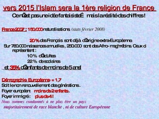 vers 2015 l’Islam sera la 1ère religion de France  Ce n’est pas une idée fantaisiste… mais la réalité des chiffres !   France 2007  :   150.000  naturalisations.  (stats février 2008)  20 %  des Français  sont déjà  d’origine extra-Européenne.  Sur 780.000 naissances annuelles , 250.000  sont des Afro- maghrébins. Ceux ci  représentent : 10 %  d’adultes  22 %  de scolaires .  et  35%  d’enfants de moins de 5 ans!   Démographie  Européenne   = 1,7 Soit le non renouvellement des générations . Foyer européen:  moins de 2 enfants  . Foyer immigré :  plus de 4 ! Nous  sommes  condamnés  à  ne  plus  être  un  pays majoritairement de race blanche , ni de culture Européenne   