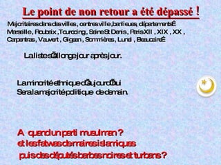 Le point de non retour a été dépassé ! Majoritaires dans des villes , centres ville ,banlieues, départements… Marseille , Roubaix ,Tourcoing , Seine St Denis , Paris XII , XIX , XX , Carpentras , Vauvert , Gigean , Sommières , Lunel , Beaucaire… La liste s’allonge jour après jour. La minorité ethnique d’aujourd’hui Sera la majorité politique  de demain. A  quand un parti musulman ? et les fatwas de maires islamiques  puis des députés barbes noires et turbans ? 