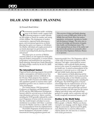 P   O   P   U     L   A    T   I   O    N         R   E    F   E      R     E   N    C    E        B    U    R   E    A    U




    ISLAM AND FAMILY PLANNING
                by Farzaneh Roudi-Fahimi



                G
                         overnments around the world—including
                         many in the Islamic world—support fami-            This overview of Islam and family planning
                         ly planning programs to enable individu-           is part of a series of PRB policy briefs on the
                als and couples to choose the number and timing             Middle East and North Africa that analyze
                of their children. The development of modern                population, environment, reproductive health,
                contraceptives, organized family planning pro-              and development linkages. The series aims to
                grams, and international agreements on family               increase knowledge and discussion of popula-
                planning have given new impetus to old debates:             tion, health, and development issues. The
                Are Muslim individuals and couples permitted to             views expressed here are those of the author and
                use family planning? Can governments be                     the cited works and do not necessarily reflect
                involved in providing family planning information           the views of the Population Reference Bureau
                and services?                                               or its sponsors.
                     This report gives an overview of Muslim
                countries’ policies on and support for family plan-
                ning and modern contraception. It reviews Islamic         improving people’s lives. The Programme calls for
                jurisprudence and justifications for sanctioning          a wide range of investments to improve health,
                family planning, drawing from Family Planning in          education, and rights—particularly for women
                the Legacy of Islam, written by the late Dr. Abdel        and children—and to provide family planning
                Rahim Omran.1                                             services in the context of comprehensive reproduc-
                                                                          tive health care. A central recommendation of the
                The International Context                                 Programme is universal access to a full range of
                Organized family planning programs that provide           safe and reliable family planning methods.
                modern contraceptives and related services have                Islam’s position on family planning and the
                become increasingly common worldwide in the               circumstances under which it can be practiced has
                last 40 years. These programs have aimed to               a direct bearing today on how Muslim countries
                improve the health of women and children and to           can achieve their development goals, including the
                slow population growth in countries where rapid           ICPD goals. The ICPD Programme of Action
                population growth is seen as a barrier to socioeco-       acknowledges that the implementation of its rec-
                nomic development.                                        ommendations “is the sovereign right of each
                     The United Nations 1994 International                country, consistent with national laws and devel-
                Conference on Population and Development                  opment priorities, with full respect for the various
                (ICPD) and the 2000 Millennium Development                religious and ethical values and cultural back-
                Summit called for universal access to family plan-        ground of its people, and in conformity with uni-
                ning information and services. Islamic countries          versally recognized international human rights.”2
                attending the ICPD generally endorsed the confer-
                ence’s Programme of Action with the reservation           Muslims in the World Today
                that they would interpret and adopt its recom-            About one-fifth of the world’s population—1.25
                mendations in accordance with Islam—a position            billion people—is Muslim. Muslims are diverse,
                necessary for Muslim countries to take the confer-        varying by race, language, and the degree of their
                ence recommendations home for implementation.             religious conservatism. Spread around the globe,
                     The ICPD’s Programme of Action focuses on            some Muslims live in countries influenced or
                human development and provides a holistic                 ruled by Islamic law and some live in countries
                framework for slowing population growth and               with secular governments.
 