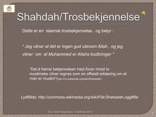 Dette er en islamsk trosbekjennelse , og betyr :


" Jeg vitner at det er ingen gud utenom Allah , og jeg
vitner om at Muhammed er Allahs budbringer “


    ”Det å fremsi bekjennelsen høyt foran minst to
    muslimske vitner regnes som en offisiell erklæring om at
    man er muslim”(http://no.wikipedia.org/wiki/Shahadah)



Lydfililde: http://commons.wikimedia.org/wiki/File:Shahadah.ogg#file


               Eva Vold Høgskolen i Vestfold 2010
                                                                       7
 