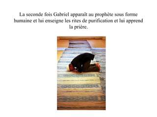 La seconde fois Gabriel apparaît au prophète sous forme
humaine et lui enseigne les rites de purification et lui apprend
la prière.
 