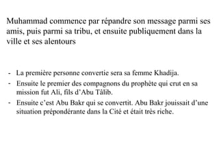 Muhammad commence par répandre son message parmi ses
amis, puis parmi sa tribu, et ensuite publiquement dans la
ville et ses alentours
- La première personne convertie sera sa femme Khadija.
- Ensuite le premier des compagnons du prophète qui crut en sa
mission fut Ali, fils d’Abu Tâlib.
- Ensuite c’est Abu Bakr qui se convertit. Abu Bakr jouissait d’une
situation prépondérante dans la Cité et était très riche.
 