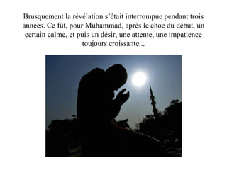 Brusquement la révélation s’était interrompue pendant trois
années. Ce fût, pour Muhammad, après le choc du début, un
certain calme, et puis un désir, une attente, une impatience
toujours croissante...
 