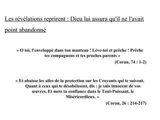 Les révélations reprirent : Dieu lui assura qu'il ne l'avait
point abandonné
« O toi, l’enveloppé dans ton manteau ! Lève-toi et prêche ! Prêche 
tes compagnons et tes proches parents » 
(Coran, 74 : 1-2)
« Et abaisse les ailes de la protection sur les Croyants qui te suivent. 
Quant à ceux qui te désobéissent, dis : je suis innocent de vos 
œuvres. Et mets ta confiance dans le Tout-Puissant, le 
Miséricordieux. » 
 (Coran, 26 : 214-217)
 