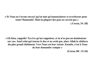 « Et Nous ne t'avons envoyé qu'en tant qu'annonciateur et avertisseur pour 
toute l'humanité. Mais la plupart des gens ne savent pas » 
( Coran, 34 :28)
« Eh bien, rappelle! Tu n'es qu'un rappeleur, et tu n'es pas un dominateur 
sur eux. Sauf celui qui tourne le dos et ne croit pas, alors Allah le châtiera 
du plus grand châtiment. Vers Nous est leur retour. Ensuite, c'est à Nous 
de leur demander compte »
(Coran, 88 : 21-26)
 