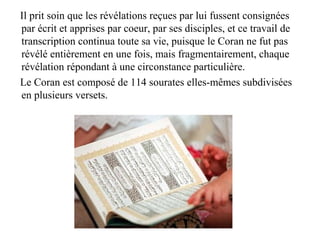 Il prit soin que les révélations reçues par lui fussent consignées
par écrit et apprises par coeur, par ses disciples, et ce travail de
transcription continua toute sa vie, puisque le Coran ne fut pas
révélé entièrement en une fois, mais fragmentairement, chaque
révélation répondant à une circonstance particulière.
Le Coran est composé de 114 sourates elles-mêmes subdivisées
en plusieurs versets.
 