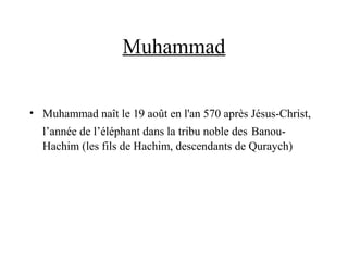 Muhammad
• Muhammad naît le 19 août en l'an 570 après Jésus-Christ,
l’année de l’éléphant dans la tribu noble des Banou-
Hachim (les fils de Hachim, descendants de Quraych)
 