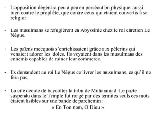 - L'opposition dégénéra peu à peu en persécution physique, aussi
bien contre le prophète, que contre ceux qui étaient convertis à sa
religion
- Les musulmans se réfugièrent en Abyssinie chez le roi chrétien Le
Négus.
- Les païens mecquois s’enrichissaient grâce aux pèlerins qui
venaient adorer les idoles. Ils voyaient dans les musulmans des
ennemis capables de ruiner leur commerce.
- Ils demandent au roi Le Négus de livrer les musulmans, ce qu’il ne
fera pas.
- La cité décide de boycotter la tribu de Muhammad. Le pacte
suspendu dans le Temple fut rongé par des termites seuls ces mots
étaient lisibles sur une bande de parchemin :
« En Ton nom, O Dieu »
 
