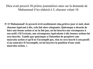 Dieu avait prescrit 50 prières journalières mais sur la demande de
Muhammad il les réduisit à 5, chacune valant 10.
 « O Muhammad! Je prescris irrévocablement cinq prières jour et nuit, dont 
chacune équivaut à dix, cela fait alors cinquante. Quiconque a dessein de 
faire une bonne action et ne la fait pas, on lui inscrira une récompense à 
son actif; s'il l'exécute, une récompense équivalente à dix bonnes actions lui 
sera inscrite. Tandis que quiconque a l'intention de perpétrer une 
mauvaise action et qu'il ne l'accomplit pas, rien ne sera inscrit à son passif; 
si au contraire il l'accomplit, on lui inscrira la punition d'une seule 
mauvaise action. » 
 