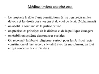 Médine devient une cité-etat.
• Le prophète la dote d’une constitutions écrite : en précisant les
devoirs et les droits des citoyens et du chef de l'état. (Muhammad)
• on abolit la coutume de la justice privée
• on précise les principes de la défense et de la politique étrangère
• on établit un système d'assurances sociales
• On reconnaît la liberté religieuse, surtout pour les Juifs, et l'acte
constitutionnel leur accorda l'égalité avec les musulmans, en tout
ce qui concerne la vie d'ici-bas.
 