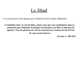 Le Jihad
C’est à peu près à cette époque que le Jihad fut révélé comme obligatoire.
« Combattez dans  la voie de Dieu, contre ceux qui vous combattent, mais ne 
commettez pas l’injustice d’attaquer les premiers car Dieu n’aime pas les 
injustes. Tuez-les partout où vous les rencontrerez, chassez-les de là d’où 
ils vous auront chassé » 
(Coran, 2 : 185-187)
 
