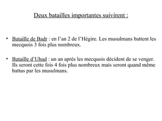 Deux batailles importantes suivirent :
• Bataille de Badr : en l’an 2 de l’Hégire. Les musulmans battent les
mecquois 3 fois plus nombreux.
• Bataille d’Uhud : un an après les mecquois décident de se venger.
Ils seront cette fois 4 fois plus nombreux mais seront quand même
battus par les musulmans.
 