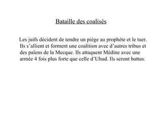 Bataille des coalisés
Les juifs décident de tendre un piège au prophète et le tuer.
Ils s’allient et forment une coalition avec d’autres tribus et
des païens de la Mecque. Ils attaquent Médine avec une
armée 4 fois plus forte que celle d’Uhud. Ils seront battus.
 