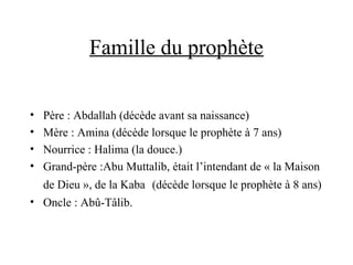 Famille du prophète
• Père : Abdallah (décède avant sa naissance)
• Mère : Amina (décède lorsque le prophète à 7 ans)
• Nourrice : Halima (la douce.)
• Grand-père :Abu Muttalib, était l’intendant de « la Maison
de Dieu », de la Kaba (décède lorsque le prophète à 8 ans)
• Oncle : Abû-Tâlib.
 