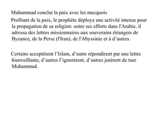 Muhammad conclut la paix avec les mecquois
Profitant de la paix, le prophète déploya une activité intense pour
la propagation de sa religion: outre ses efforts dans l'Arabie, il
adressa des lettres missionnaires aux souverains étrangers de
Byzance, de la Perse (l'Iran), de l'Abyssinie et à d’autres.
Certains acceptèrent l’Islam, d’autre répondirent par une lettre
bienveillante, d’autres l’ignorèrent, d’autres jurèrent de tuer
Muhammad.
 