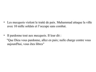 • Les mecquois violent le traité de paix. Muhammad attaque la ville
avec 10 mille soldats et l’occupe sans combat.
• Il pardonne tout aux mecquois. Il leur dit :
"Que Dieu vous pardonne, allez en paix; nulle charge contre vous
aujourd'hui, vous êtes libres"
 