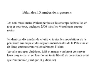 Bilan des 10 années de « guerre »
Les non-musulmans avaient perdu sur les champs de bataille, en
tout et pour tout, quelques 2500 tués; les Musulmans encore
moins.
Pendant ces dix années de « lutte », toutes les populations de la
péninsule Arabique et des régions méridionales de la Palestine et
de l'Iraq embrassèrent volontairement l'Islam;
(certains groupes chrétiens, juifs et mages voulurent conserver
leurs croyances, et on leur donna toute liberté de conscience ainsi
que l'autonomie juridique et judiciaire).
 