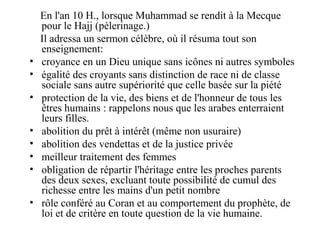 En l'an 10 H., lorsque Muhammad se rendit à la Mecque
pour le Hajj (pèlerinage.)
Il adressa un sermon célèbre, où il résuma tout son
enseignement:
• croyance en un Dieu unique sans icônes ni autres symboles
• égalité des croyants sans distinction de race ni de classe
sociale sans autre supériorité que celle basée sur la piété
• protection de la vie, des biens et de l'honneur de tous les
êtres humains : rappelons nous que les arabes enterraient
leurs filles.
• abolition du prêt à intérêt (même non usuraire)
• abolition des vendettas et de la justice privée
• meilleur traitement des femmes
• obligation de répartir l'héritage entre les proches parents
des deux sexes, excluant toute possibilité de cumul des
richesse entre les mains d'un petit nombre
• rôle conféré au Coran et au comportement du prophète, de
loi et de critère en toute question de la vie humaine.
 
