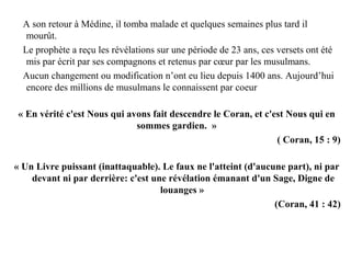 A son retour à Médine, il tomba malade et quelques semaines plus tard il
mourût.
Le prophète a reçu les révélations sur une période de 23 ans, ces versets ont été
mis par écrit par ses compagnons et retenus par cœur par les musulmans.
Aucun changement ou modification n’ont eu lieu depuis 1400 ans. Aujourd’hui
encore des millions de musulmans le connaissent par coeur
« En vérité c'est Nous qui avons fait descendre le Coran, et c'est Nous qui en
sommes gardien. »
( Coran, 15 : 9)
« Un Livre puissant (inattaquable). Le faux ne l'atteint (d'aucune part), ni par
devant ni par derrière: c'est une révélation émanant d'un Sage, Digne de
louanges »
(Coran, 41 : 42)
 