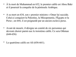 • À la mort de Muhammad en 632, le premier calife est Abou Bakr
et il poursuit la conquête de la péninsule Arabique.
• A sa mort en 634, son « premier ministre » Omar lui succède.
Celui-ci conquiert la Palestine, la Mésopotamie, l'Égypte et la
Perse ; en 644, il est poignardé par un ancien esclave perse.
• Avant de mourir, il désigne un comité de six personnes qui
devront choisir parmi eux le troisième calife. Ce sera Othman
(644-656)
• Le quatrième calife est Ali (656-661).
 