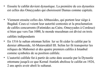 • Ensuite le califat devient dynastique. La première de ces dynasties
est celles des Omeyyades qui choisissent Damas comme capitale.
• Viennent ensuite celles des Abbassides, qui portent leur siège à
Bagdad. Ceux-ci voient leur autorité contestée et la proclamation
de califes concurrents (Fatimides au Caire, Omeyyades à Cordoue)
si bien que vers l'an 1000, le monde musulman est divisé en trois
califats indépendants
• En 1516 le sultan ottoman Selim Ier se fit céder le califat par le
dernier abbasside, Al-Mutawakkil III. Selim Ier fit transporter les
reliques de Mahomet et des quatre premiers califes à Istanbul
comme symboles de sa position califale.
• L'autorité califale fut à partir de cette date assurée par la Dynastie
ottomane jusqu'à ce que Kemal Atatürk abolisse le califat en 1924,
2 ans après avoir aboli le sultanat.
 