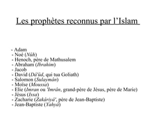 Les prophètes reconnus par l’Islam
- Adam
- Noé (Nûh)
- Henoch, père de Mathusalem
- Abraham (Ibrahim)
- Jacob
- David (Dâ'ûd, qui tua Goliath)
- Salomon (Sulaymân)
- Moïse (Moussa)
- Elie (Imran ou 'Imrân, grand-père de Jésus, père de Marie)
- Jésus (Issa)
- Zacharie (Zakâriyâ', père de Jean-Baptiste)
- Jean-Baptiste (Yahyâ)
 