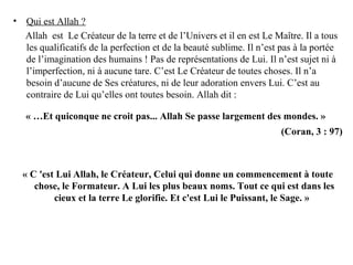 • Qui est Allah ?
Allah est Le Créateur de la terre et de l’Univers et il en est Le Maître. Il a tous
les qualificatifs de la perfection et de la beauté sublime. Il n’est pas à la portée
de l’imagination des humains ! Pas de représentations de Lui. Il n’est sujet ni à
l’imperfection, ni à aucune tare. C’est Le Créateur de toutes choses. Il n’a
besoin d’aucune de Ses créatures, ni de leur adoration envers Lui. C’est au
contraire de Lui qu’elles ont toutes besoin. Allah dit :
« …Et quiconque ne croit pas... Allah Se passe largement des mondes. »
(Coran, 3 : 97)
« C 'est Lui Allah, le Créateur, Celui qui donne un commencement à toute
chose, le Formateur. A Lui les plus beaux noms. Tout ce qui est dans les
cieux et la terre Le glorifie. Et c'est Lui le Puissant, le Sage. »
 