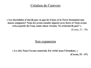 Création de l’univers
« Les incrédules n’ont-ils pas vu que les Cieux et la Terre formaient une
masse compacte? Nous les avons ensuite séparés avec force et Nous avons
crée,à partir de l’eau, toute chose vivante. Ne croiront-ils pas? »
(Coran, 21 : 30)
Son expansion
« Le ciel, Nous l’avons construit. En vérité nous l’étendons. »
(Coran, 51 : 47)
 