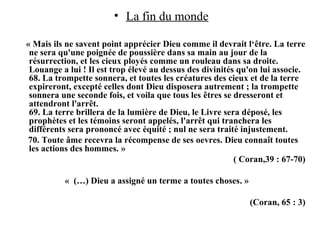 • La fin du monde
« Mais ils ne savent point apprécier Dieu comme il devrait l‘être. La terre
ne sera qu'une poignée de poussière dans sa main au jour de la
résurrection, et les cieux ployés comme un rouleau dans sa droite.
Louange а lui ! Il est trop élevé au dessus des divinités qu'on lui associe.
68. La trompette sonnera, et toutes les créatures des cieux et de la terre
expireront, excepté celles dont Dieu disposera autrement ; la trompette
sonnera une seconde fois, et voilа que tous les êtres se dresseront et
attendront l'arrêt.
69. La terre brillera de la lumière de Dieu, le Livre sera déposé, les
prophètes et les témoins seront appelés, l'arrêt qui tranchera les
différents sera prononcé avec équité ; nul ne sera traité injustement.
70. Toute âme recevra la récompense de ses oevres. Dieu connaît toutes
les actions des hommes. »
( Coran,39 : 67-70)
« (…) Dieu a assigné un terme а toutes choses. »
(Coran, 65 : 3)
 