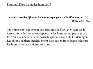 • Pourquoi Dieu a crée les hommes ?
« Je n'ai créé les djinns et les hommes que pour qu'ils M'adorent »
(Coran, 51 : 56)
Les djinns sont également des créatures de Dieu et vivent sur la
terre comme les hommes, cependant les hommes ne peuvent pas
les voir mais peuvent être possédés par ceux-ci s’ils les dérangent.
Les djinns habitent généralement dans les endroits jugés sales par
les hommes et aussi dans des trous.
 